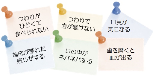 ・つわりがひどくて食べられない　・つわりで歯が磨けない　・口臭が気になる　・歯肉が腫れた感じがする　・口の中がネバネバする　・歯を磨くと血が出る