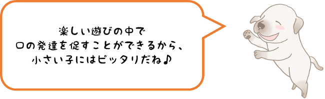 楽しい遊びの中で口の発達を促すことができるから、小さい子にはピッタリだね♪