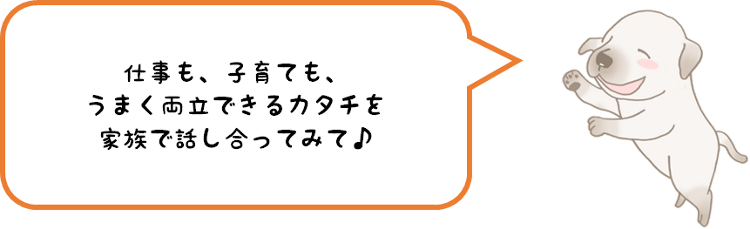 仕事も、子育ても、うまく両立できるカタチを家族で話し合ってみて♪