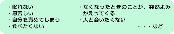 眠れない、息苦しい、自分を責めてしまう、食べたくない、なくなったときのことが突然よみがえってくる、人と会いたくない、など