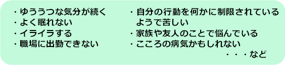 ゆううつな気分が続く、よく眠れない、イライラする、職場に出勤できない、自分の行動を何かに制限されているようで苦しい、家族や友人のことで悩んでいる、こころの病気かもしれない、など