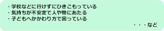 学校などに行けずにひきこもっている、気持ちが不安定で人や物にあたる、子どもへかかわり方で困っている、など