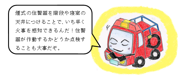 煙式の住警器を階段や寝室の天井につけることで、いち早く火事を感知できるんだ！住警器が作動するかどうか点検することも大事だぞ。